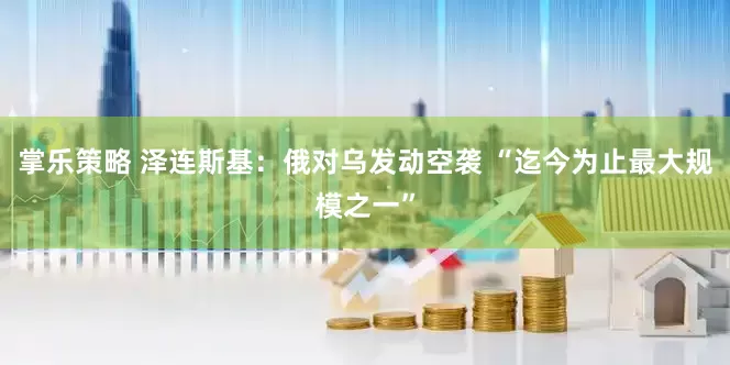 掌乐策略 泽连斯基：俄对乌发动空袭 “迄今为止最大规模之一”