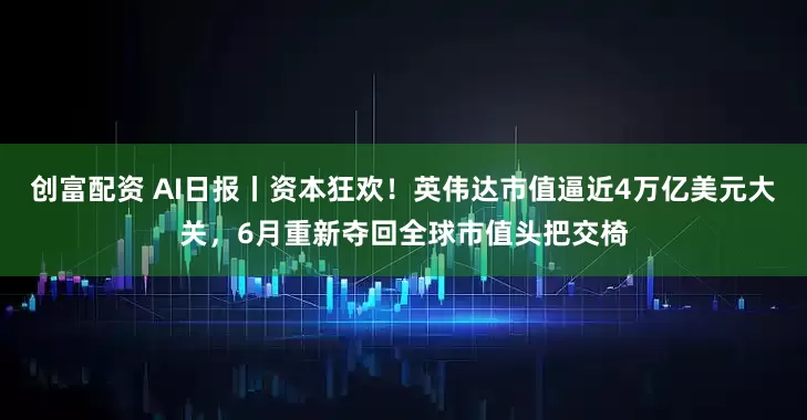 创富配资 AI日报丨资本狂欢！英伟达市值逼近4万亿美元大关，6月重新夺回全球市值头把交椅