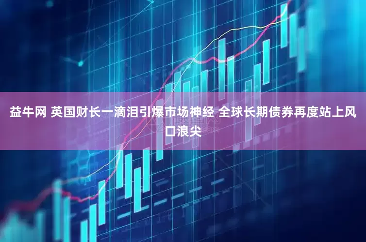 益牛网 英国财长一滴泪引爆市场神经 全球长期债券再度站上风口浪尖
