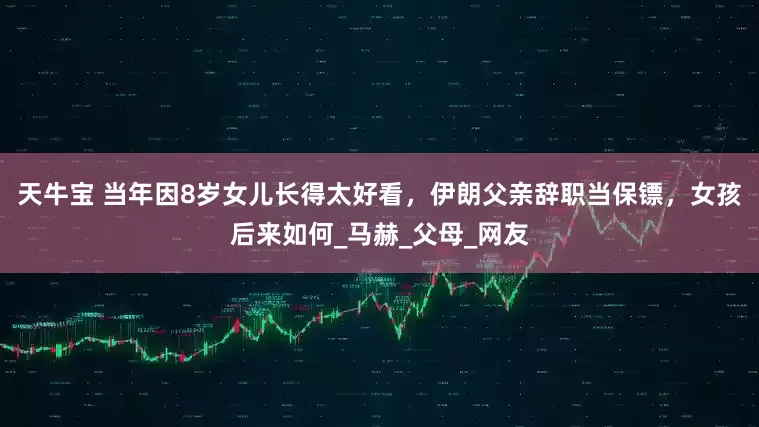 天牛宝 当年因8岁女儿长得太好看，伊朗父亲辞职当保镖，女孩后来如何_马赫_父母_网友