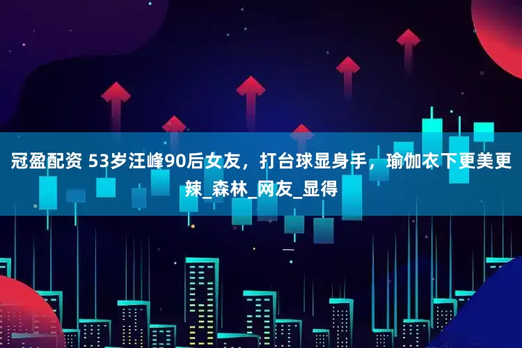 冠盈配资 53岁汪峰90后女友，打台球显身手，瑜伽衣下更美更辣_森林_网友_显得