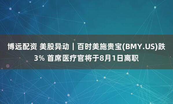 博远配资 美股异动｜百时美施贵宝(BMY.US)跌3% 首席医疗官将于8月1日离职