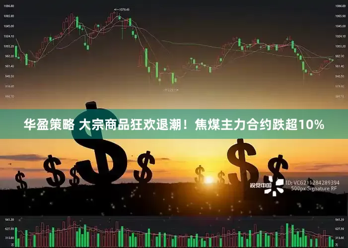 华盈策略 大宗商品狂欢退潮！焦煤主力合约跌超10%