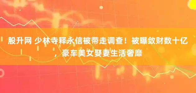 股升网 少林寺释永信被带走调查！被曝敛财数十亿，豪车美女娶妻生活奢靡
