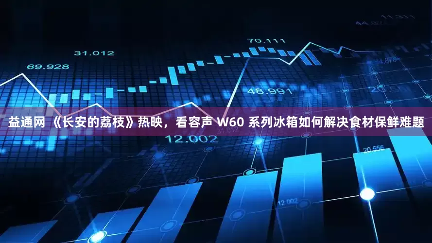 益通网 《长安的荔枝》热映，看容声 W60 系列冰箱如何解决食材保鲜难题