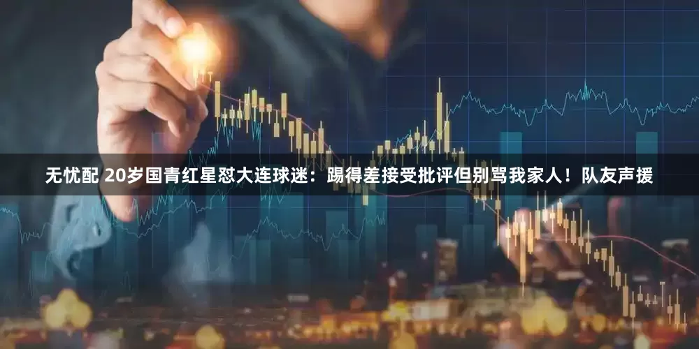 无忧配 20岁国青红星怼大连球迷：踢得差接受批评但别骂我家人！队友声援
