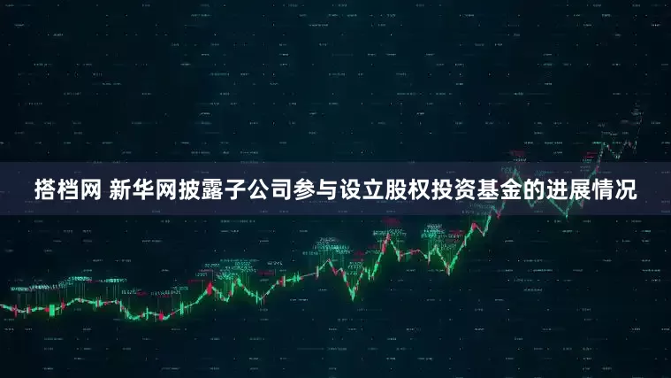 搭档网 新华网披露子公司参与设立股权投资基金的进展情况