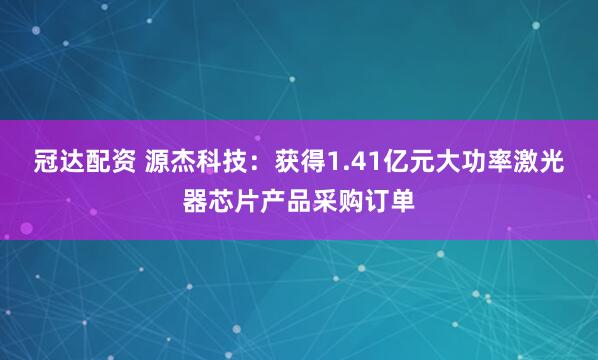 冠达配资 源杰科技：获得1.41亿元大功率激光器芯片产品采购订单