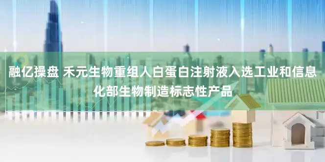 融亿操盘 禾元生物重组人白蛋白注射液入选工业和信息化部生物制造标志性产品