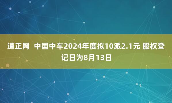 道正网  中国中车2024年度拟10派2.1元 股权登记日为8月13日
