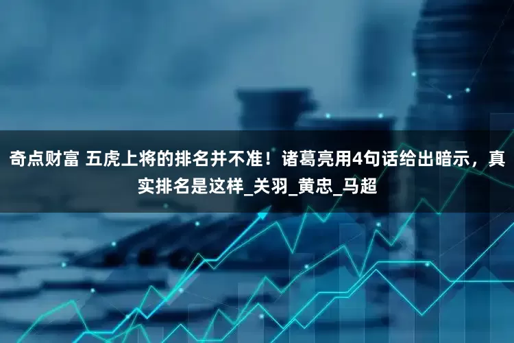 奇点财富 五虎上将的排名并不准！诸葛亮用4句话给出暗示，真实排名是这样_关羽_黄忠_马超