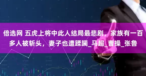 倍选网 五虎上将中此人结局最悲剧，家族有一百多人被斩头，妻子也遭蹂躏_马超_曹操_张鲁
