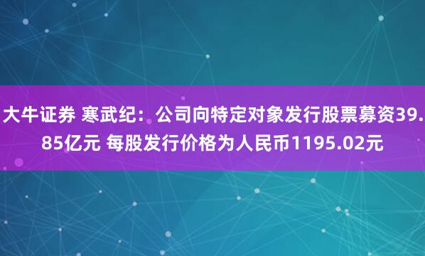 大牛证券 寒武纪：公司向特定对象发行股票募资39.85亿元 每股发行价格为人民币1195.02元