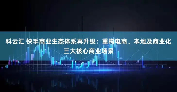 科云汇 快手商业生态体系再升级：重构电商、本地及商业化三大核心商业场景