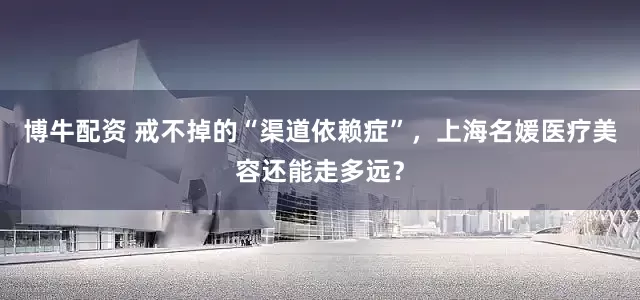 博牛配资 戒不掉的“渠道依赖症”，上海名媛医疗美容还能走多远？