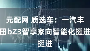 元配网 质选车：一汽丰田bZ3智享家向智能化挺进