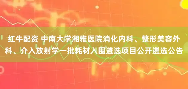 红牛配资 中南大学湘雅医院消化内科、整形美容外科、介入放射学一批耗材入围遴选项目公开遴选公告