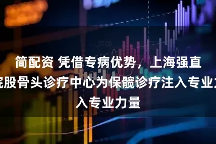 简配资 凭借专病优势，上海强直医院股骨头诊疗中心为保髋诊疗注入专业力量