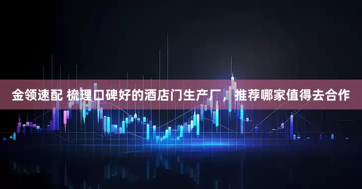 金领速配 梳理口碑好的酒店门生产厂,推荐哪家值得去合作